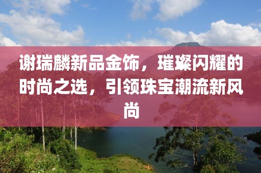 謝瑞麟新品金飾，璀璨閃耀的時尚之選，引領(lǐng)珠寶潮流新風(fēng)尚