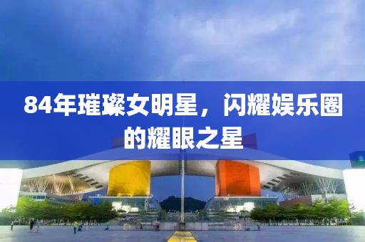 84年璀璨女明星，閃耀娛樂圈的耀眼之星