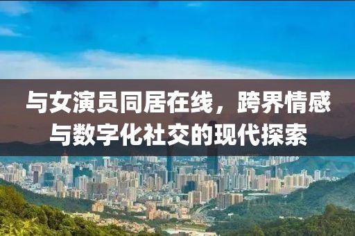 與女演員同居在線，跨界情感與數(shù)字化社交的現(xiàn)代探索