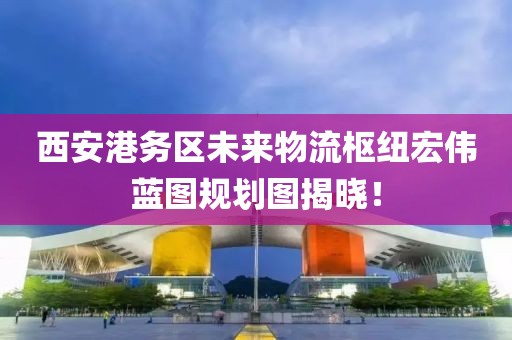 西安港務(wù)區(qū)未來(lái)物流樞紐宏偉藍(lán)圖規(guī)劃圖揭曉！