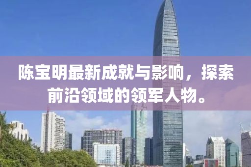 陳寶明最新成就與影響，探索前沿領(lǐng)域的領(lǐng)軍人物。