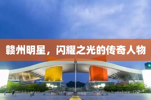 贛州明星，閃耀之光的傳奇人物