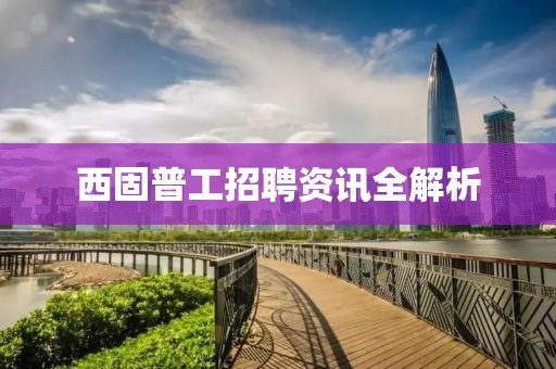 西固普工招聘資訊全解析