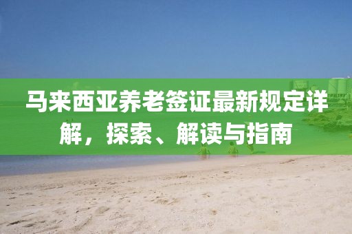 馬來西亞養(yǎng)老簽證最新規(guī)定詳解，探索、解讀與指南