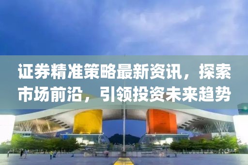 證券精準(zhǔn)策略最新資訊，探索市場(chǎng)前沿，引領(lǐng)投資未來(lái)趨勢(shì)