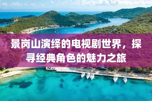 景崗山演繹的電視劇世界，探尋經(jīng)典角色的魅力之旅