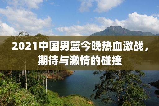 2021中國男籃今晚熱血激戰(zhàn)，期待與激情的碰撞