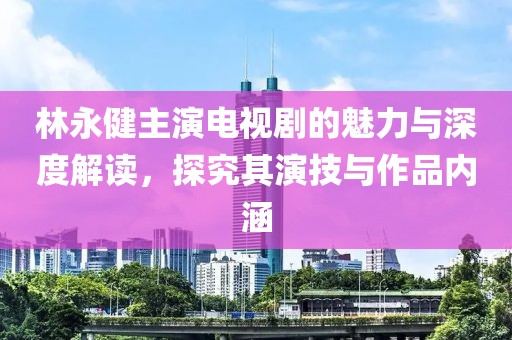 林永健主演電視劇的魅力與深度解讀，探究其演技與作品內(nèi)涵