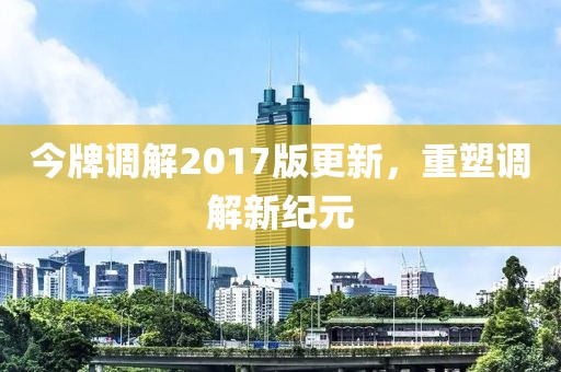 今牌調(diào)解2017版更新，重塑調(diào)解新紀(jì)元