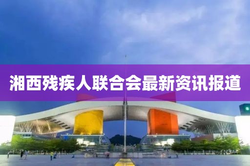 湘西殘疾人聯(lián)合會(huì)最新資訊報(bào)道