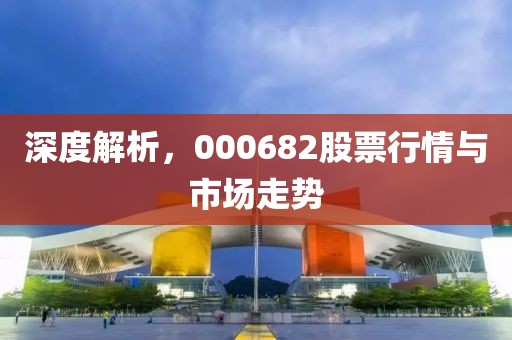 深度解析，000682股票行情與市場(chǎng)走勢(shì)
