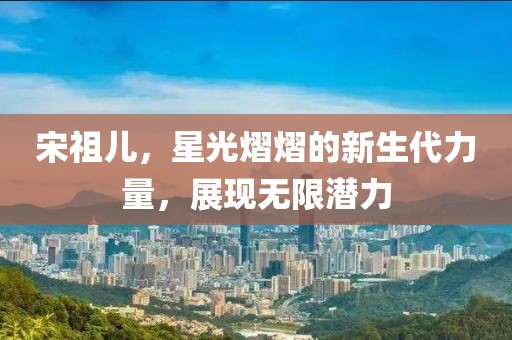 宋祖兒，星光熠熠的新生代力量，展現(xiàn)無限潛力