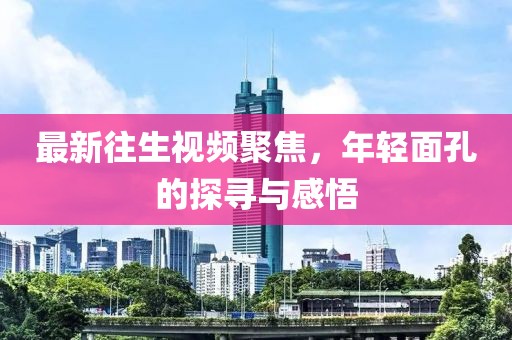最新往生視頻聚焦，年輕面孔的探尋與感悟