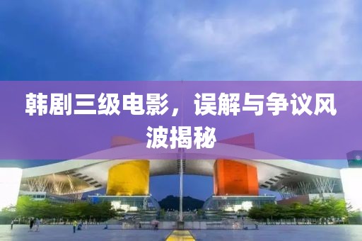 韓劇三級(jí)電影，誤解與爭(zhēng)議風(fēng)波揭秘