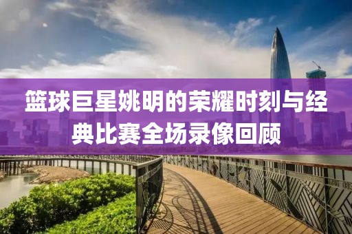 籃球巨星姚明的榮耀時(shí)刻與經(jīng)典比賽全場(chǎng)錄像回顧