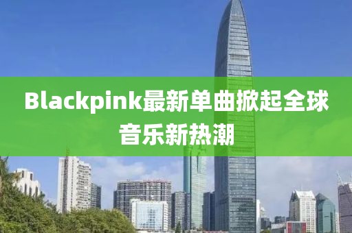Blackpink最新單曲掀起全球音樂(lè)新熱潮