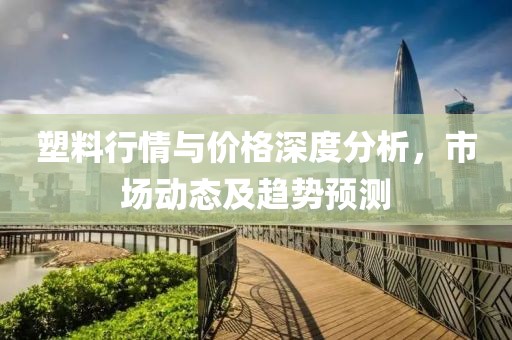 塑料行情與價(jià)格深度分析，市場(chǎng)動(dòng)態(tài)及趨勢(shì)預(yù)測(cè)