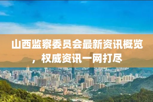 山西監(jiān)察委員會最新資訊概覽，權(quán)威資訊一網(wǎng)打盡