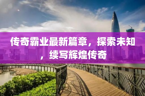 傳奇霸業(yè)最新篇章，探索未知，續(xù)寫輝煌傳奇