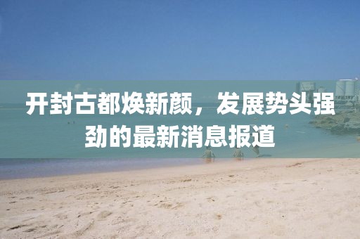 開(kāi)封古都煥新顏，發(fā)展勢(shì)頭強(qiáng)勁的最新消息報(bào)道