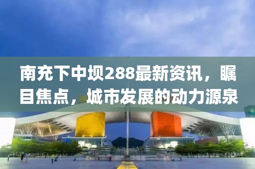 南充下中壩288最新資訊，矚目焦點(diǎn)，城市發(fā)展的動(dòng)力源泉