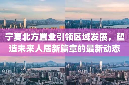 寧夏北方置業(yè)引領(lǐng)區(qū)域發(fā)展，塑造未來人居新篇章的最新動(dòng)態(tài)