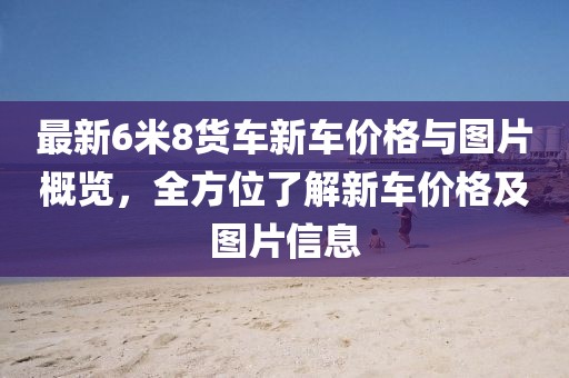 最新6米8貨車新車價(jià)格與圖片概覽，全方位了解新車價(jià)格及圖片信息