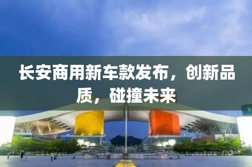 長(zhǎng)安商用新車(chē)款發(fā)布，創(chuàng)新品質(zhì)，碰撞未來(lái)