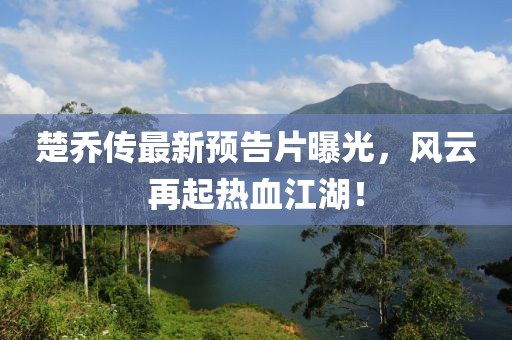 楚喬傳最新預告片曝光，風云再起熱血江湖！