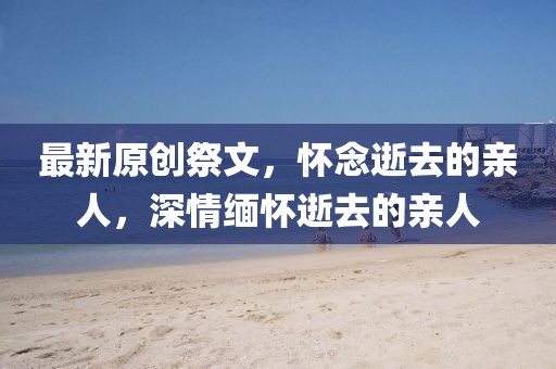 最新原創(chuàng)祭文，懷念逝去的親人，深情緬懷逝去的親人
