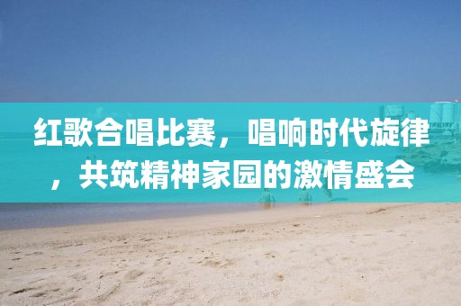 紅歌合唱比賽，唱響時(shí)代旋律，共筑精神家園的激情盛會(huì)