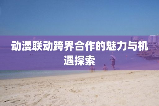 動漫聯(lián)動跨界合作的魅力與機遇探索