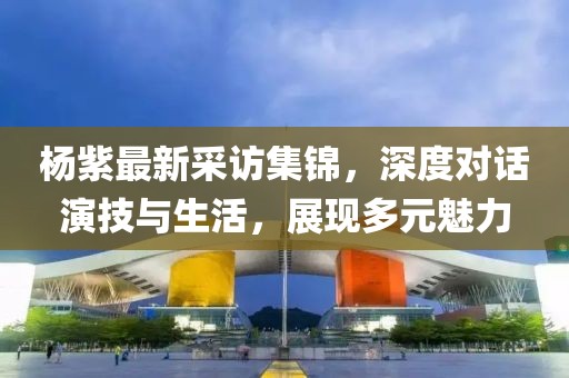 楊紫最新采訪集錦，深度對話演技與生活，展現(xiàn)多元魅力