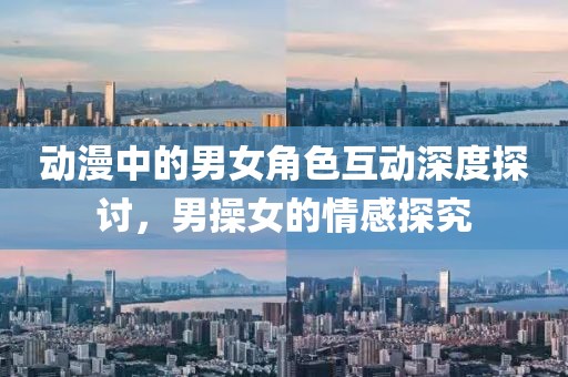 動(dòng)漫中的男女角色互動(dòng)深度探討，男操女的情感探究