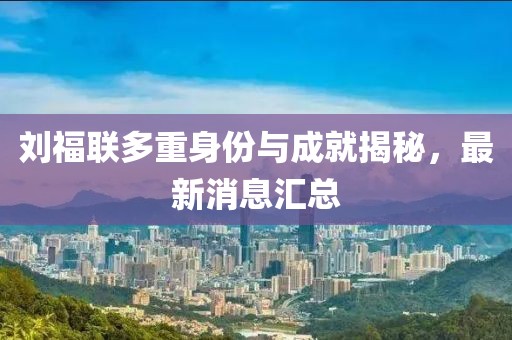 劉福聯(lián)多重身份與成就揭秘，最新消息匯總