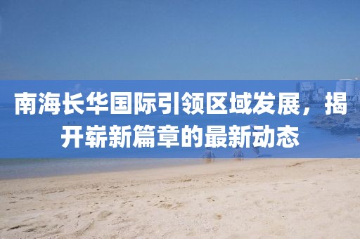 南海長華國際引領(lǐng)區(qū)域發(fā)展，揭開嶄新篇章的最新動態(tài)