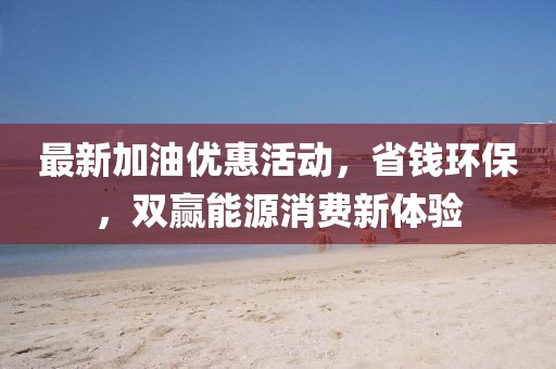 最新加油優(yōu)惠活動(dòng)，省錢環(huán)保，雙贏能源消費(fèi)新體驗(yàn)