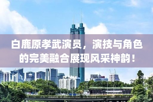 白鹿原孝武演員，演技與角色的完美融合展現(xiàn)風采神韻！