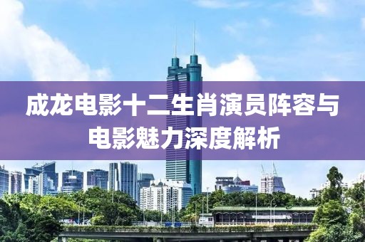 成龍電影十二生肖演員陣容與電影魅力深度解析