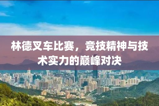 林德叉車比賽，競(jìng)技精神與技術(shù)實(shí)力的巔峰對(duì)決