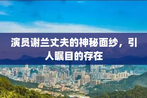 演員謝蘭丈夫的神秘面紗，引人矚目的存在