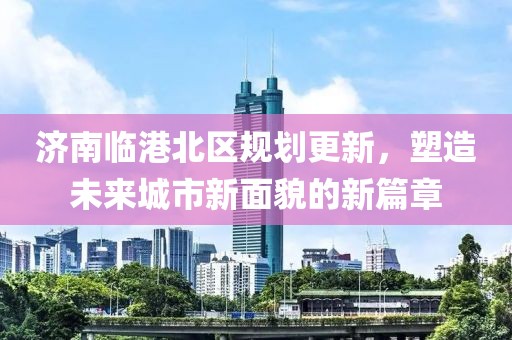 濟(jì)南臨港北區(qū)規(guī)劃更新，塑造未來(lái)城市新面貌的新篇章