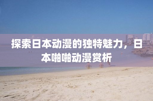 探索日本動(dòng)漫的獨(dú)特魅力，日本啪啪動(dòng)漫賞析