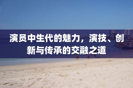 演員中生代的魅力，演技、創(chuàng)新與傳承的交融之道