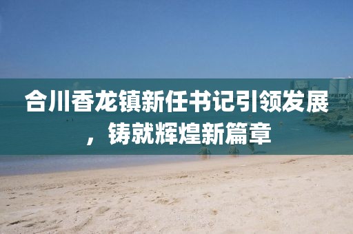 合川香龍鎮(zhèn)新任書記引領(lǐng)發(fā)展，鑄就輝煌新篇章