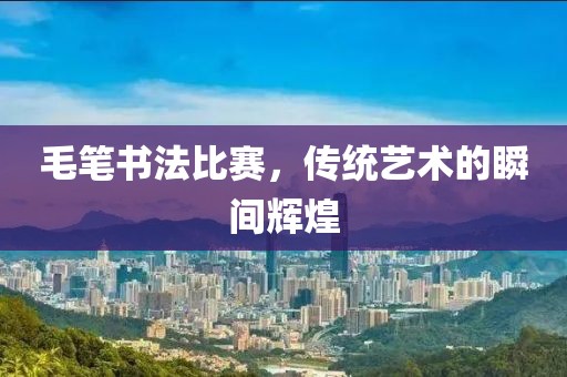 毛筆書法比賽，傳統(tǒng)藝術的瞬間輝煌