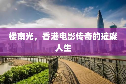樓南光，香港電影傳奇的璀璨人生