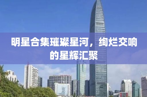 明星合集璀璨星河，絢爛交響的星輝匯聚