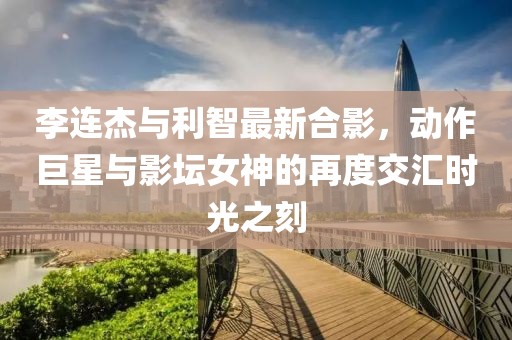 李連杰與利智最新合影，動作巨星與影壇女神的再度交匯時光之刻