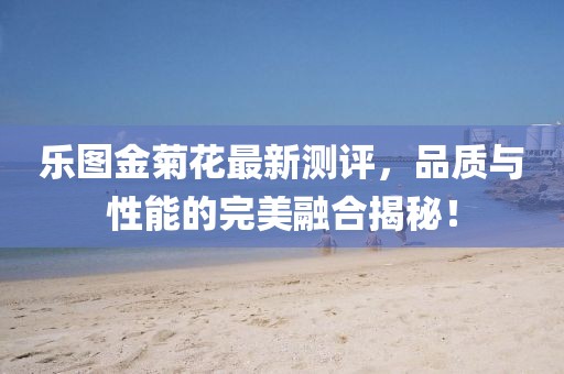 樂圖金菊花最新測評，品質(zhì)與性能的完美融合揭秘！